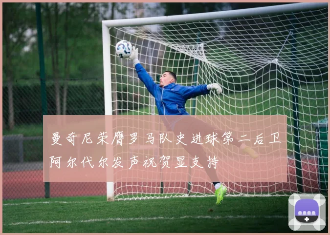 曼奇尼荣膺罗马队史进球第二后卫阿尔代尔发声祝贺显支持