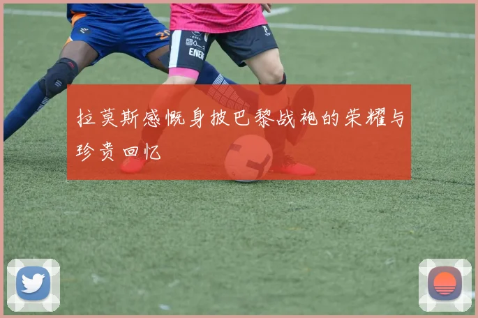 拉莫斯感慨身披巴黎战袍的荣耀与珍贵回忆