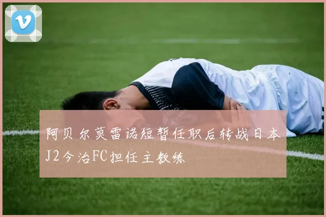 阿贝尔莫雷诺短暂任职后转战日本J2今治FC担任主教练