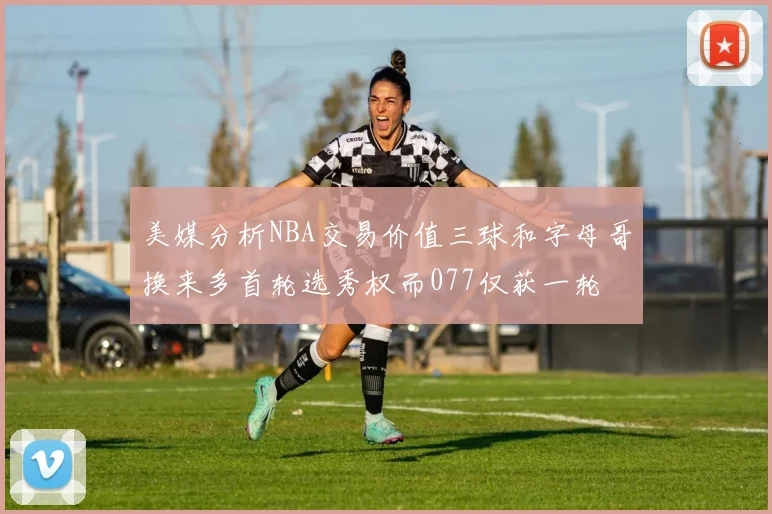 美媒分析NBA交易价值三球和字母哥换来多首轮选秀权而077仅获一轮
