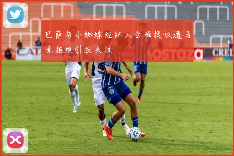 巴萨与小蜘蛛经纪人会面提议遭马竞拒绝引发关注