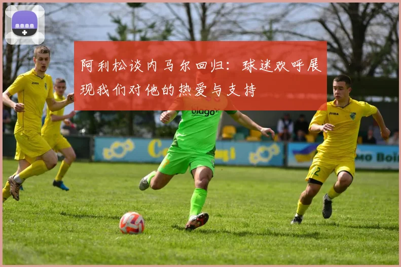 阿利松谈内马尔回归：球迷欢呼展现我们对他的热爱与支持