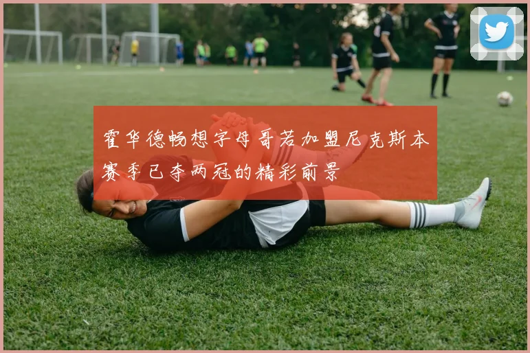 霍华德畅想字母哥若加盟尼克斯本赛季已夺两冠的精彩前景