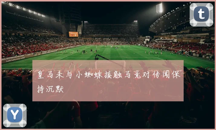 皇马未与小蜘蛛接触马竞对传闻保持沉默