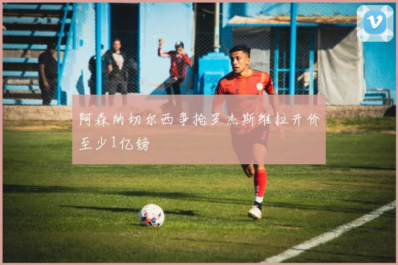 阿森纳切尔西争抢罗杰斯维拉开价至少1亿镑