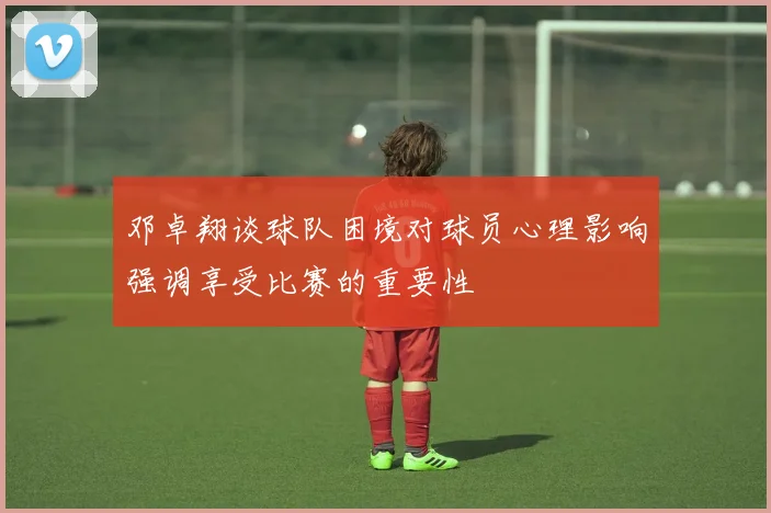 邓卓翔谈球队困境对球员心理影响强调享受比赛的重要性