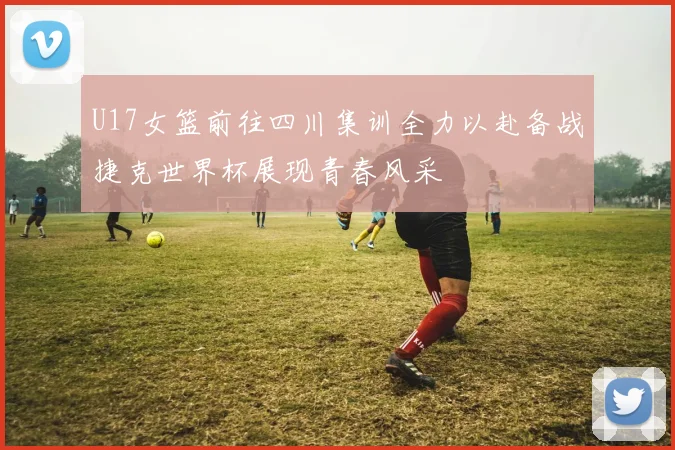 U17女篮前往四川集训全力以赴备战捷克世界杯展现青春风采