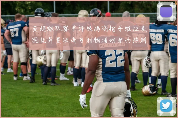 英超球队赛季评级揭晓枪手维拉表现优异曼联尚可利物浦切尔西热刺需努力