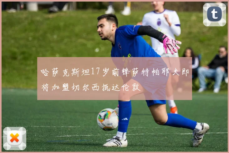 哈萨克斯坦17岁前锋萨特帕耶夫即将加盟切尔西抵达伦敦