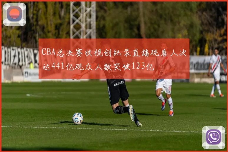 CBA总决赛收视创纪录直播观看人次达441亿观众人数突破123亿