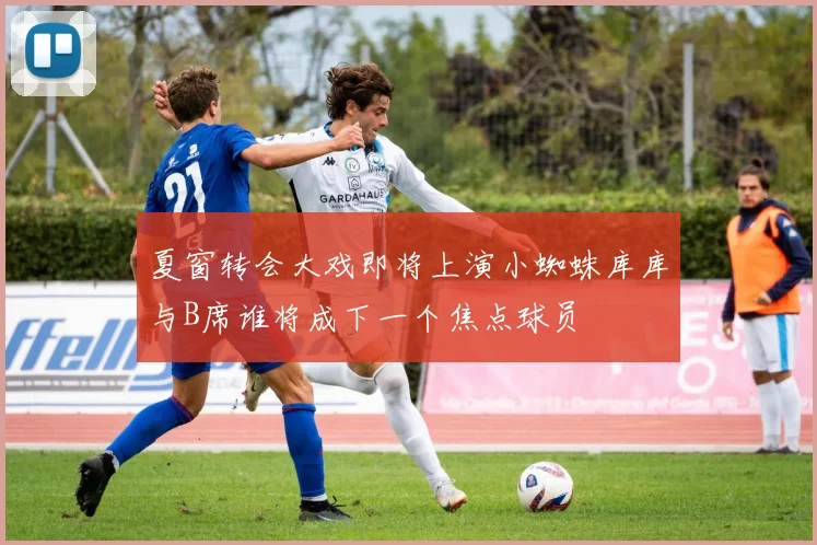 夏窗转会大戏即将上演小蜘蛛库库与B席谁将成下一个焦点球员