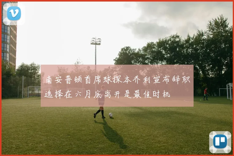 南安普顿首席球探本乔利宣布辞职选择在六月底离开是最佳时机