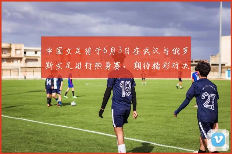 中国女足将于6月3日在武汉与俄罗斯女足进行热身赛，期待精彩对决