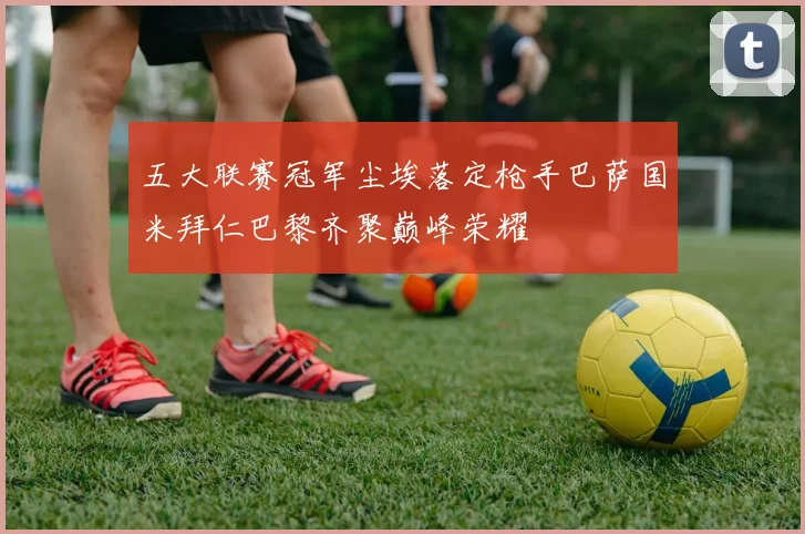 五大联赛冠军尘埃落定枪手巴萨国米拜仁巴黎齐聚巅峰荣耀