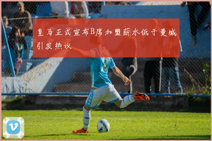 皇马正式宣布B席加盟薪水低于曼城引发热议