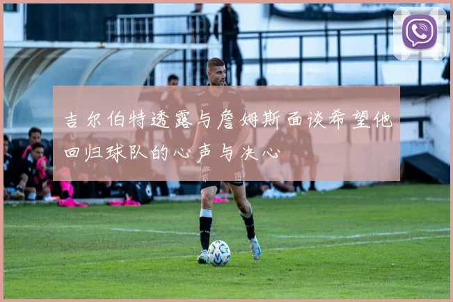 吉尔伯特透露与詹姆斯面谈希望他回归球队的心声与决心